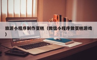 灌云旅游小程序制作蛋糕（微信小程序做蛋糕游戏）